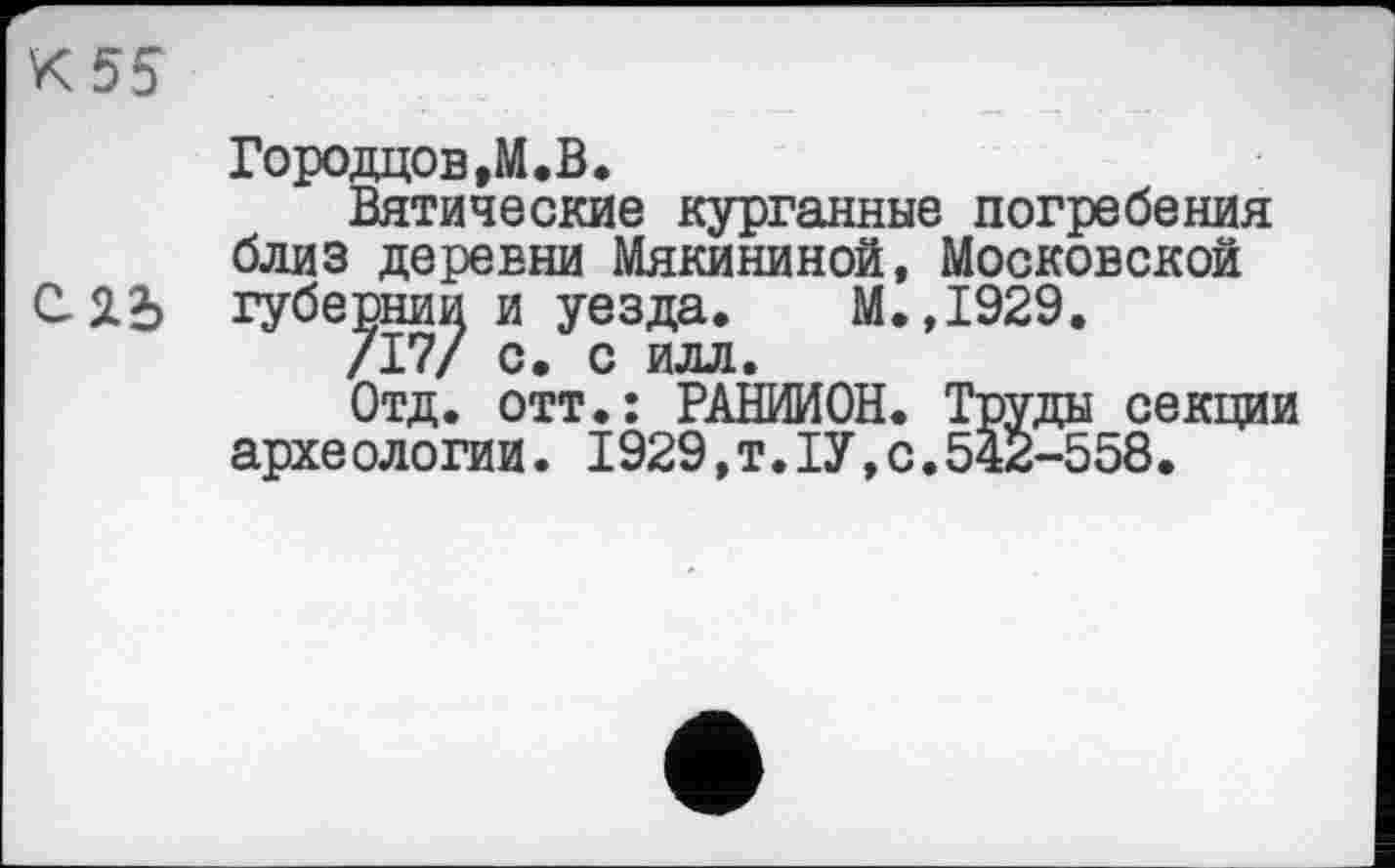 ﻿Городцов,М.В.
Вятические курганные погребения близ деревни Мякининой, Московской ЯЪ губернии и уезда. М.,1929.
/17/ с. с илл.
Отд. отт.: РАНИИОН. Труды секции археологии. 1929,т.ІУ,с.542-558.